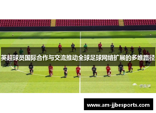 英超球员国际合作与交流推动全球足球网络扩展的多维路径 英超球员国际合作与交流推动全球足球网络扩展的多维路径