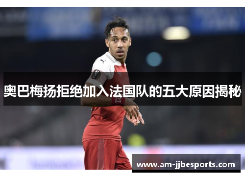 奥巴梅扬拒绝加入法国队的五大原因揭秘