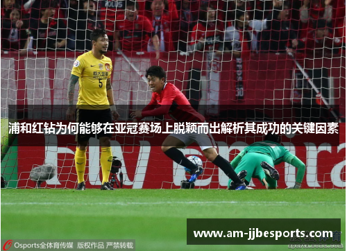 浦和红钻为何能够在亚冠赛场上脱颖而出解析其成功的关键因素