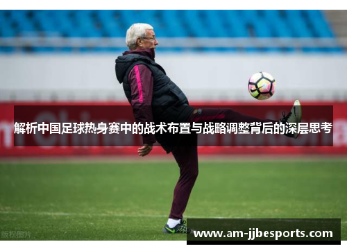 解析中国足球热身赛中的战术布置与战略调整背后的深层思考 解析中国足球热身赛中的战术布置与战略调整背后的深层思考