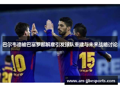巴尔韦德被巴塞罗那解雇引发球队重建与未来战略讨论 巴尔韦德被巴塞罗那解雇引发球队重建与未来战略讨论