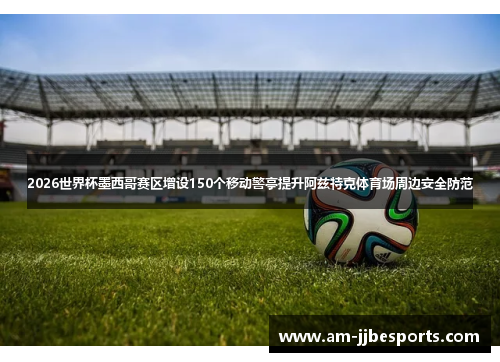 2026世界杯墨西哥赛区增设150个移动警亭提升阿兹特克体育场周边安全防范